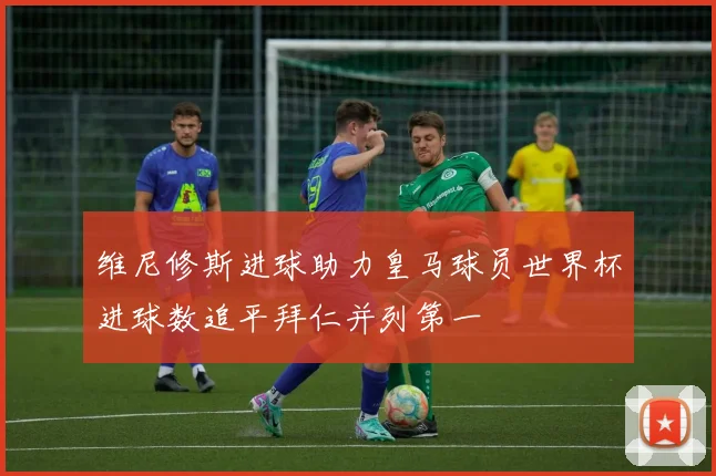 维尼修斯进球助力皇马球员世界杯进球数追平拜仁并列第一