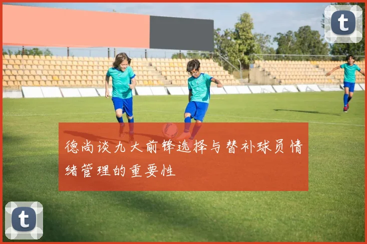 德尚谈九大前锋选择与替补球员情绪管理的重要性
