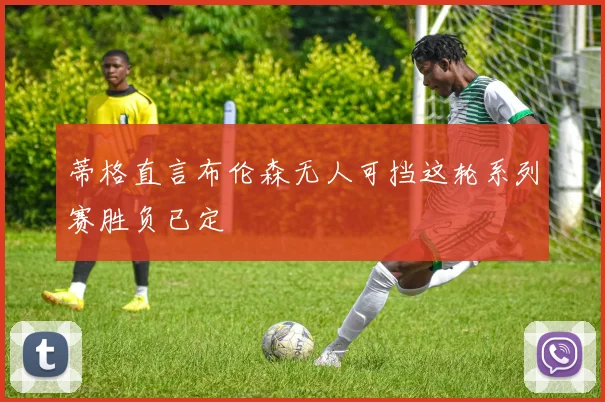 蒂格直言布伦森无人可挡这轮系列赛胜负已定