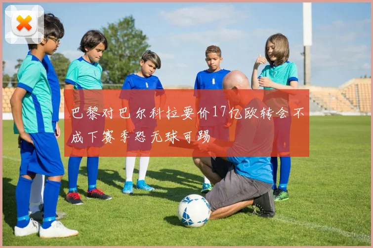 巴黎对巴尔科拉要价17亿欧转会不成下赛季恐无球可踢