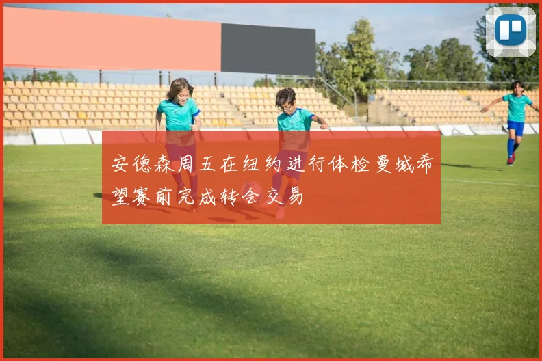 安德森周五在纽约进行体检曼城希望赛前完成转会交易