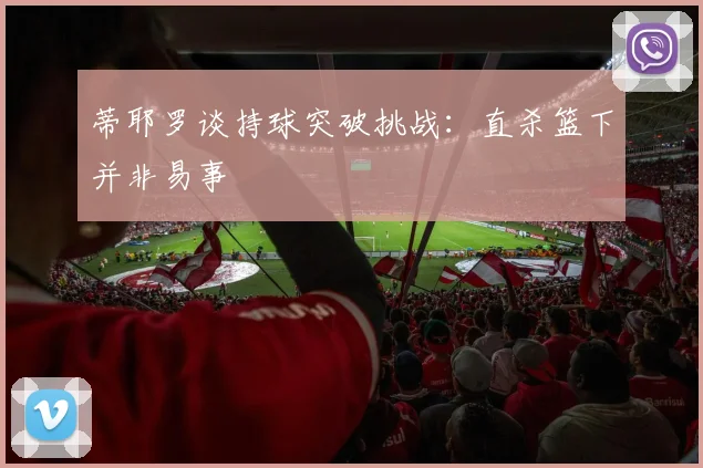 蒂耶罗谈持球突破挑战：直杀篮下并非易事