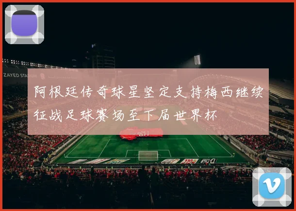 阿根廷传奇球星坚定支持梅西继续征战足球赛场至下届世界杯