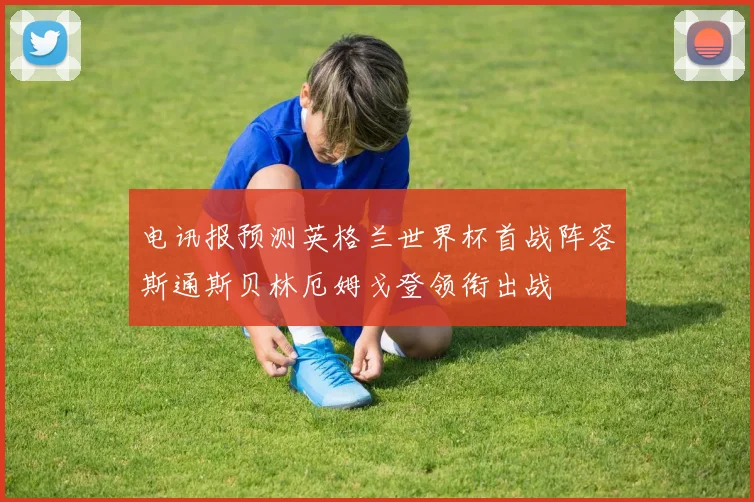 电讯报预测英格兰世界杯首战阵容斯通斯贝林厄姆戈登领衔出战