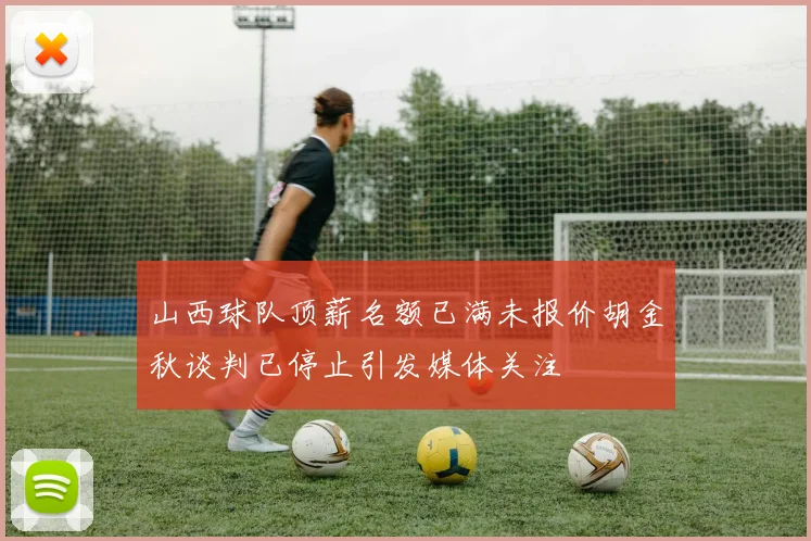 山西球队顶薪名额已满未报价胡金秋谈判已停止引发媒体关注