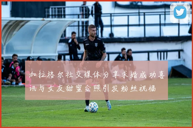 加拉格尔社交媒体分享求婚成功喜讯与女友甜蜜合照引发粉丝祝福