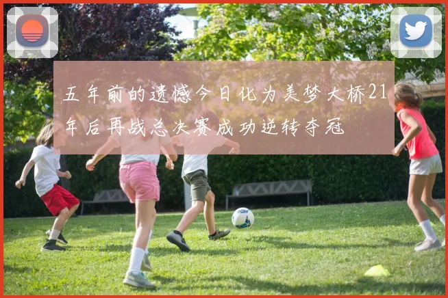五年前的遗憾今日化为美梦大桥21年后再战总决赛成功逆转夺冠