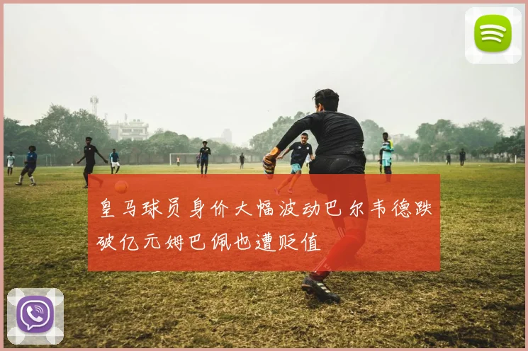 皇马球员身价大幅波动巴尔韦德跌破亿元姆巴佩也遭贬值