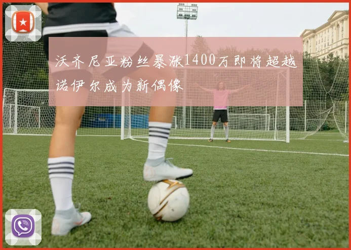 沃齐尼亚粉丝暴涨1400万即将超越诺伊尔成为新偶像