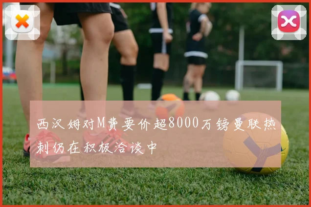 西汉姆对M费要价超8000万镑曼联热刺仍在积极洽谈中