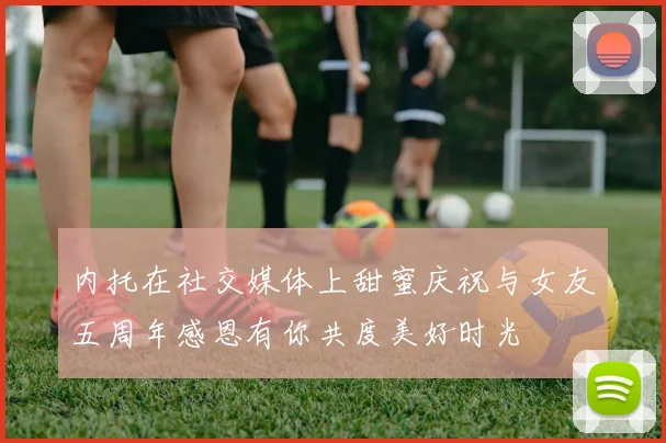 内托在社交媒体上甜蜜庆祝与女友五周年感恩有你共度美好时光