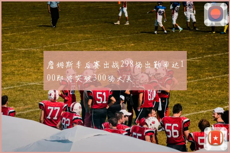 詹姆斯季后赛出战298场出勤率达100即将突破300场大关
