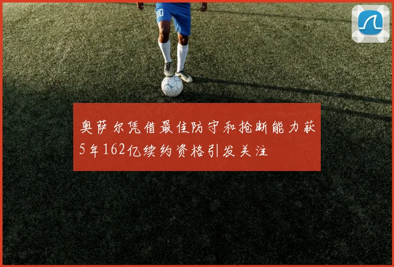 奥萨尔凭借最佳防守和抢断能力获5年162亿续约资格引发关注