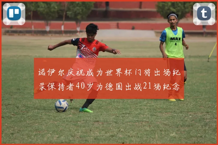 诺伊尔庆祝成为世界杯门将出场纪录保持者40岁为德国出战21场纪念照曝光