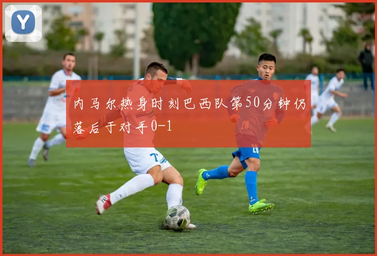 内马尔热身时刻巴西队第50分钟仍落后于对手0-1