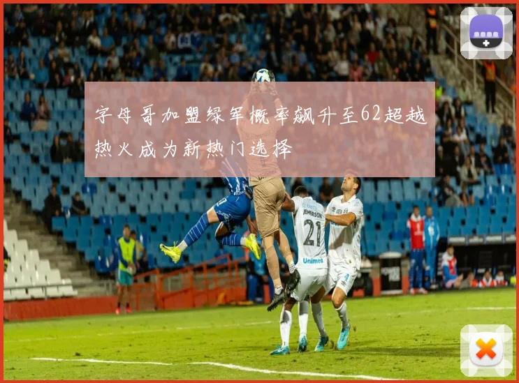 字母哥加盟绿军概率飙升至62超越热火成为新热门选择