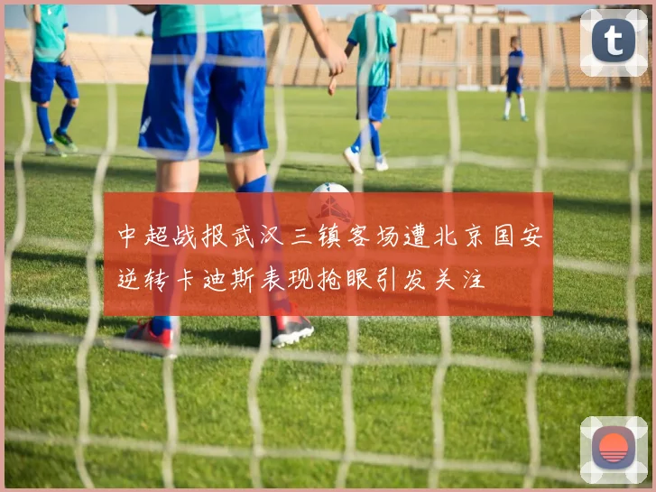 中超战报武汉三镇客场遭北京国安逆转卡迪斯表现抢眼引发关注