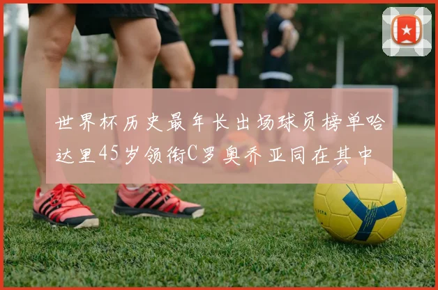 世界杯历史最年长出场球员榜单哈达里45岁领衔C罗奥乔亚同在其中