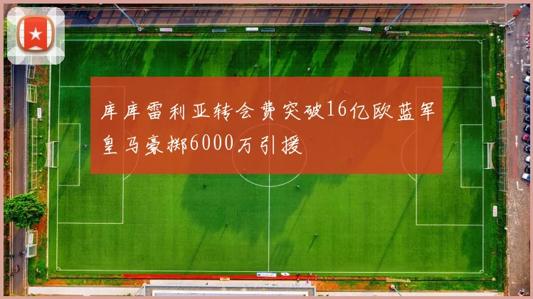 库库雷利亚转会费突破16亿欧蓝军皇马豪掷6000万引援