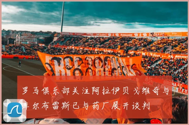 罗马俱乐部关注阿拉伊贝戈维奇与库尔布雷斯已与药厂展开谈判