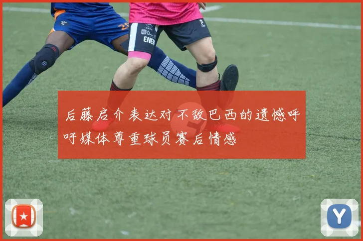后藤启介表达对不敌巴西的遗憾呼吁媒体尊重球员赛后情感