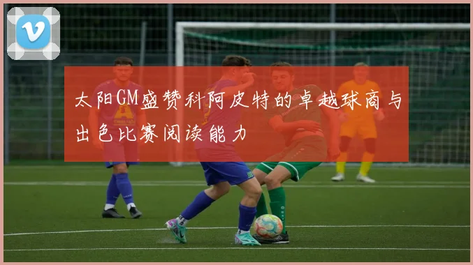 太阳GM盛赞科阿皮特的卓越球商与出色比赛阅读能力
