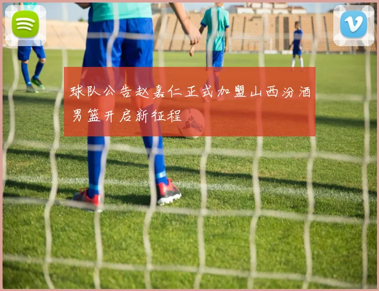 球队公告赵嘉仁正式加盟山西汾酒男篮开启新征程