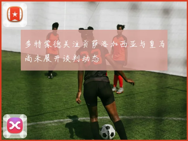 多特蒙德关注贡萨洛加西亚与皇马尚未展开谈判动态