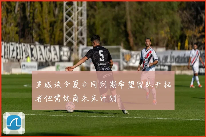 罗威谈今夏合同到期希望留队开拓者但需协商未来计划
