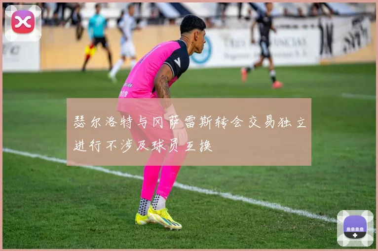 瑟尔洛特与冈萨雷斯转会交易独立进行不涉及球员互换