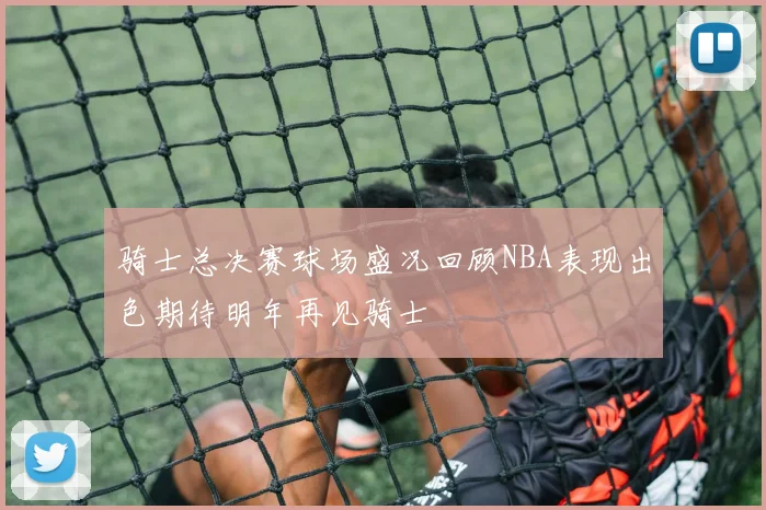 骑士总决赛球场盛况回顾NBA表现出色期待明年再见骑士